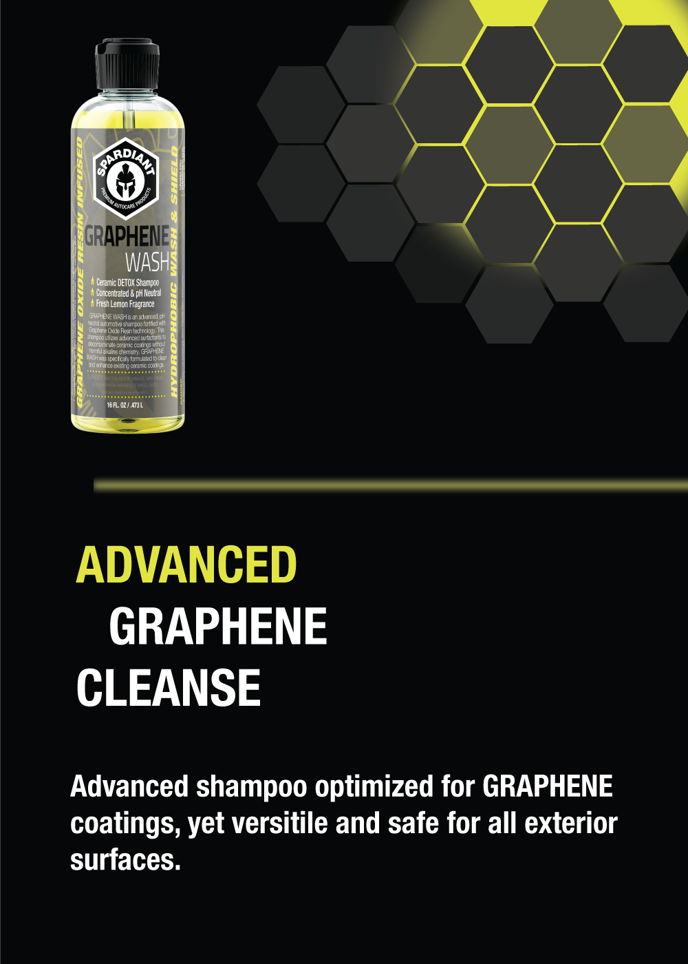 SPARDIANT Graphene Wash is an Advanced Graphene Cleanse Shampoo. Our advanced
shampoo is optimized for cleaning Graphene ceramic coatings, yet is versitile
and safe for all exterior surfaces.